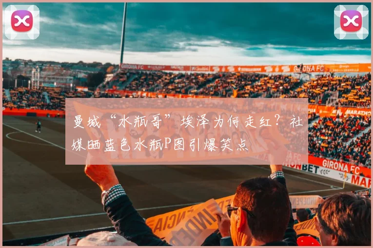 曼城“水瓶哥”埃泽为何走红?社媒晒蓝色水瓶P图引爆笑点