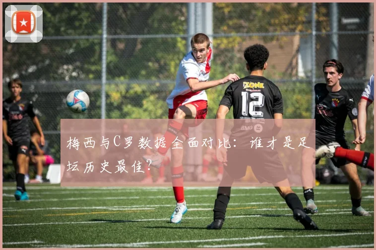 梅西与C罗数据全面对比：谁才是足坛历史最佳？