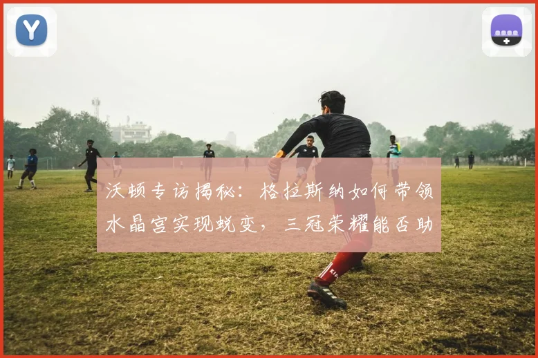 沃顿专访揭秘：格拉斯纳如何带领水晶宫实现蜕变，三冠荣耀能否助其锁定队史最佳？