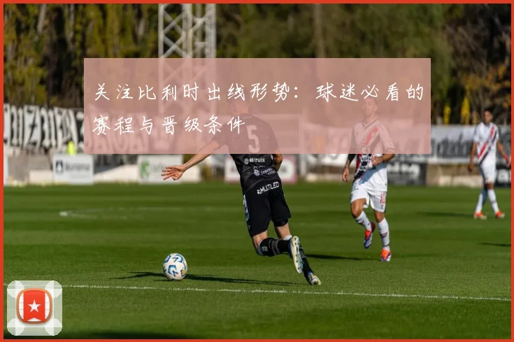 关注比利时出线形势：球迷必看的赛程与晋级条件