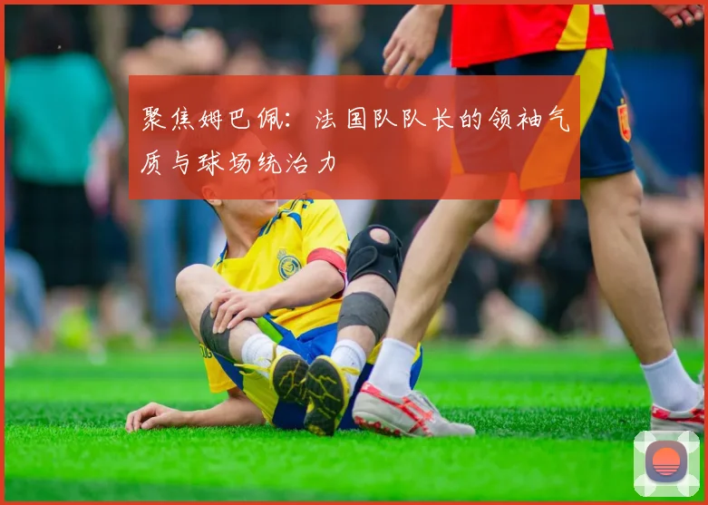 聚焦姆巴佩:法国队队长的领袖气质与球场统治力