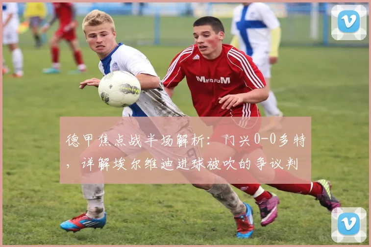 德甲焦点战半场解析:门兴0-0多特,详解埃尔维迪进球被吹的争议判罚
