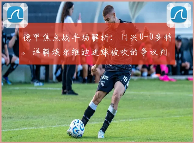 德甲焦点战半场解析:门兴0-0多特,详解埃尔维迪进球被吹的争议判罚