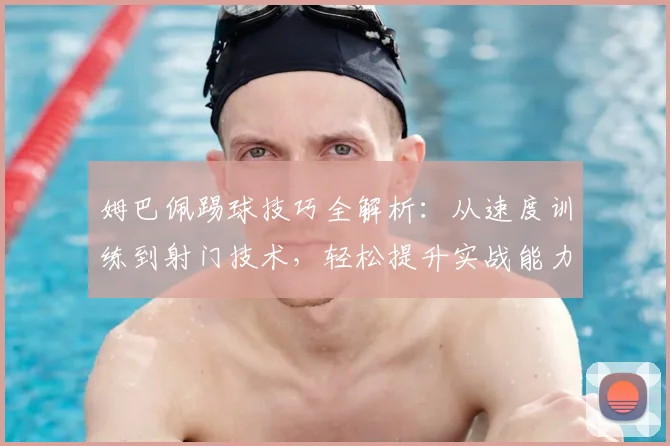 姆巴佩踢球技巧全解析:从速度训练到射门技术,轻松提升实战能力