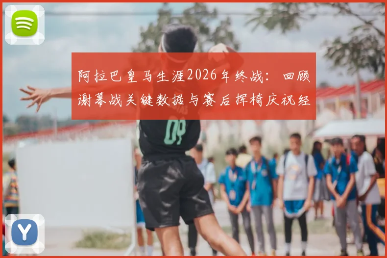 阿拉巴皇马生涯2026年终战:回顾谢幕战关键数据与赛后挥椅庆祝经典时刻
