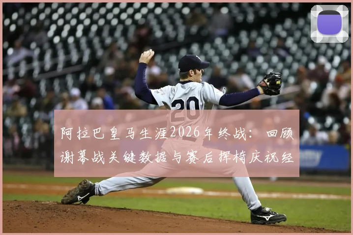 阿拉巴皇马生涯2026年终战:回顾谢幕战关键数据与赛后挥椅庆祝经典时刻