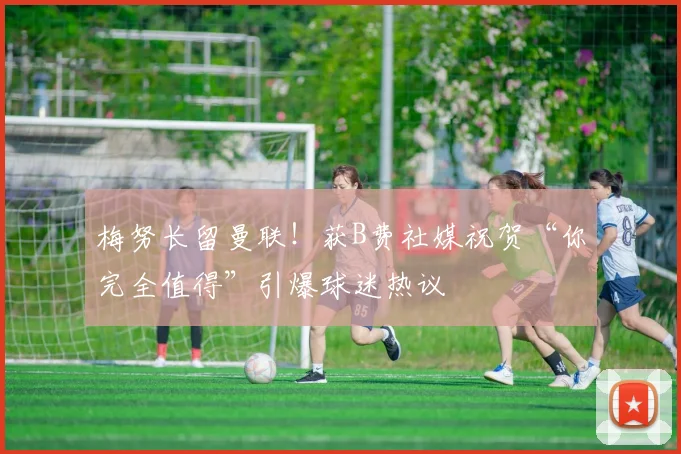 梅努长留曼联!获B费社媒祝贺“你完全值得”引爆球迷热议