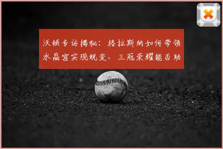 沃顿专访揭秘:格拉斯纳如何带领水晶宫实现蜕变,三冠荣耀能否助其锁定队史最佳?