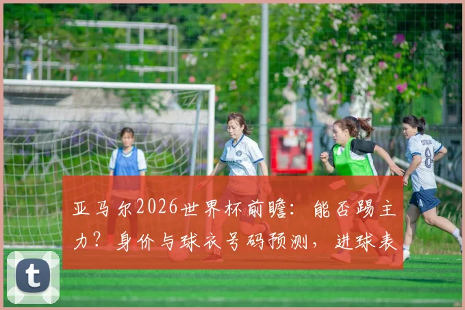 亚马尔2026世界杯前瞻:能否踢主力?身价与球衣号码预测,进球表现深度分析