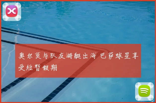 奥尔莫与队友游艇出海 巴萨球星享受短暂假期